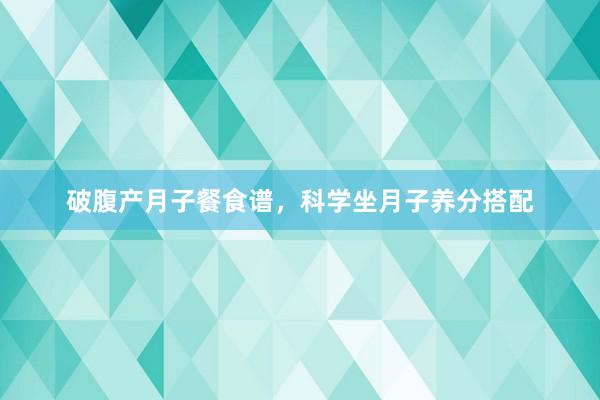 破腹产月子餐食谱，科学坐月子养分搭配